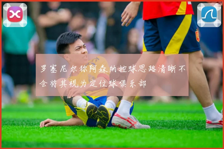 罗塞尼尔称阿森纳控球思路清晰不会将其视为定位球俱乐部