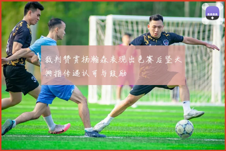 裁判赞赏杨瀚森表现出色赛后竖大拇指传递认可与鼓励