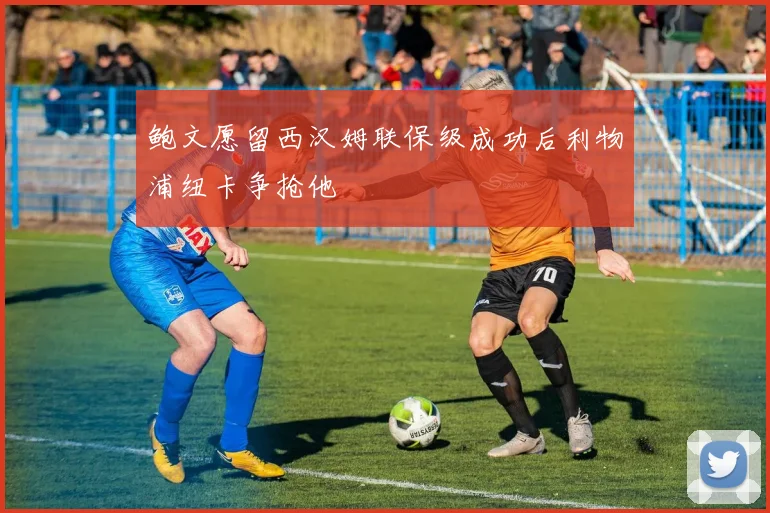 鲍文愿留西汉姆联保级成功后利物浦纽卡争抢他