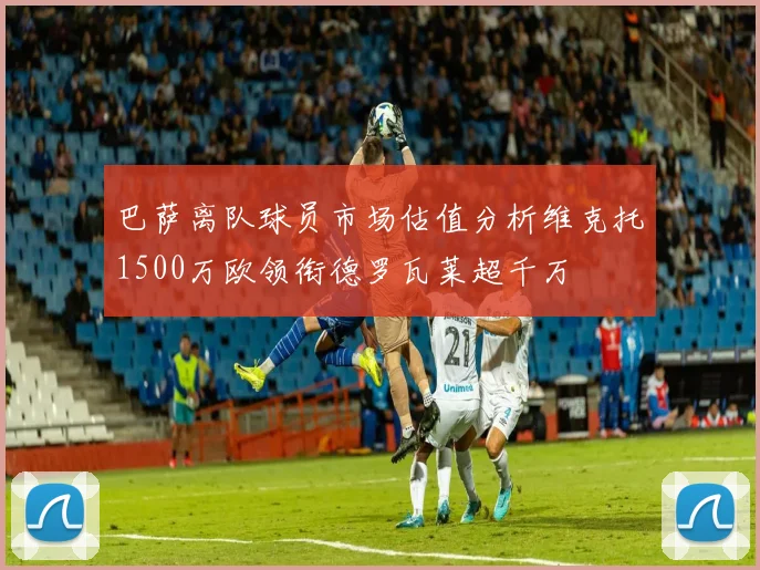 巴萨离队球员市场估值分析维克托1500万欧领衔德罗瓦莱超千万