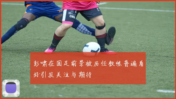 彭啸在国足前景被历任教练普遍看好引发关注与期待