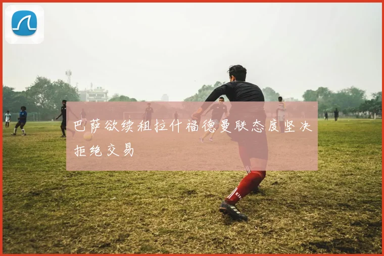 巴萨欲续租拉什福德曼联态度坚决拒绝交易