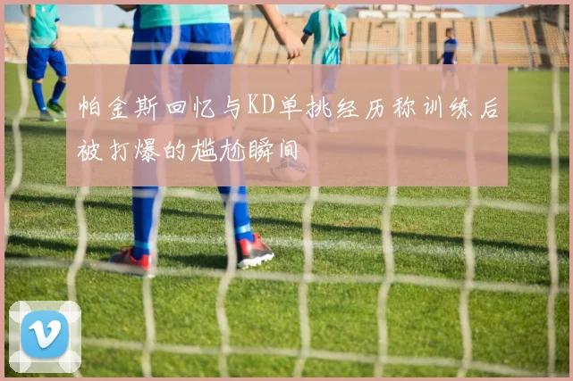 帕金斯回忆与KD单挑经历称训练后被打爆的尴尬瞬间