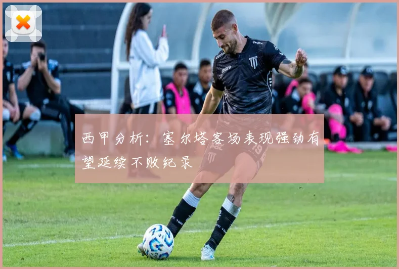 西甲分析：塞尔塔客场表现强劲有望延续不败纪录
