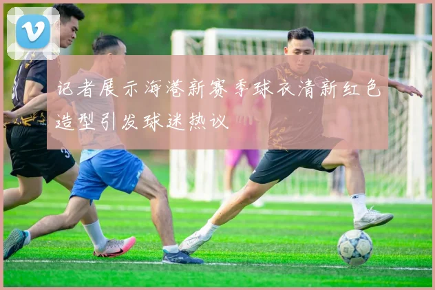 记者展示海港新赛季球衣清新红色造型引发球迷热议