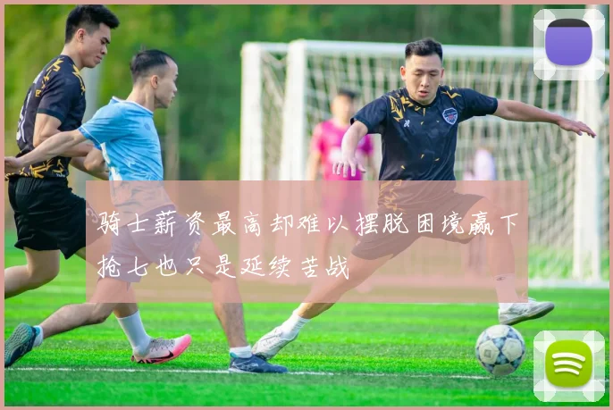 骑士薪资最高却难以摆脱困境赢下抢七也只是延续苦战