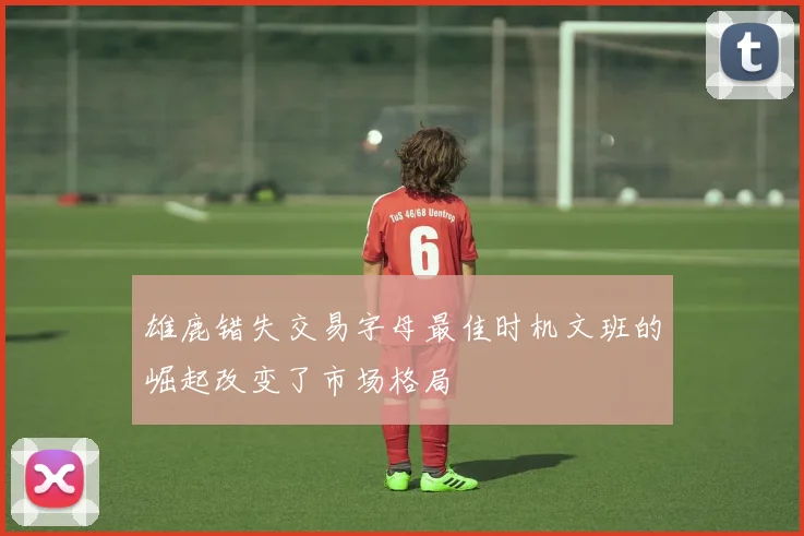 雄鹿错失交易字母最佳时机文班的崛起改变了市场格局