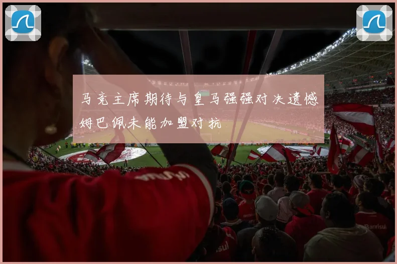 马竞主席期待与皇马强强对决遗憾姆巴佩未能加盟对抗