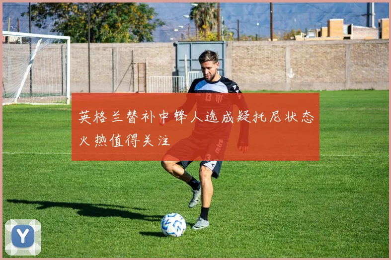 英格兰替补中锋人选成疑托尼状态火热值得关注