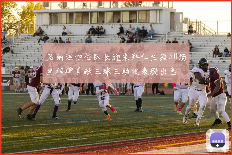 若纳坦担任队长迎来拜仁生涯50场里程碑贡献三球三助攻表现出色