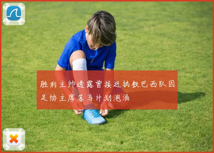 胜利主帅透露曾接近执教巴西队因足协主席落马计划泡汤
