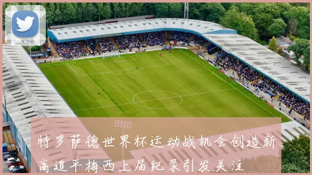 特罗萨德世界杯运动战机会创造新高追平梅西上届纪录引发关注