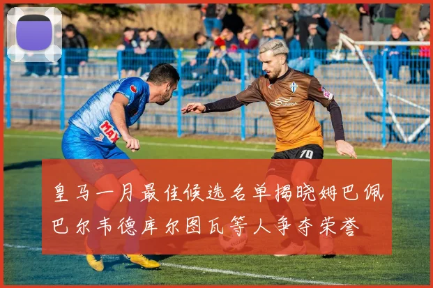 皇马一月最佳候选名单揭晓姆巴佩巴尔韦德库尔图瓦等人争夺荣誉
