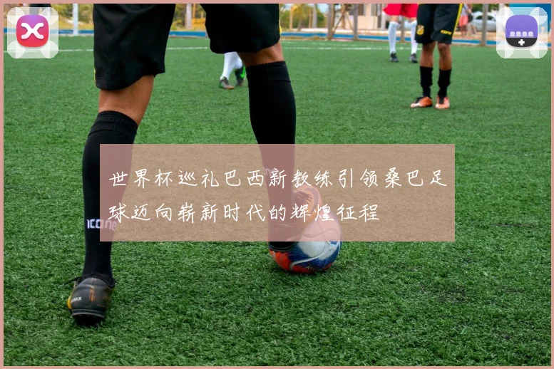 世界杯巡礼巴西新教练引领桑巴足球迈向崭新时代的辉煌征程