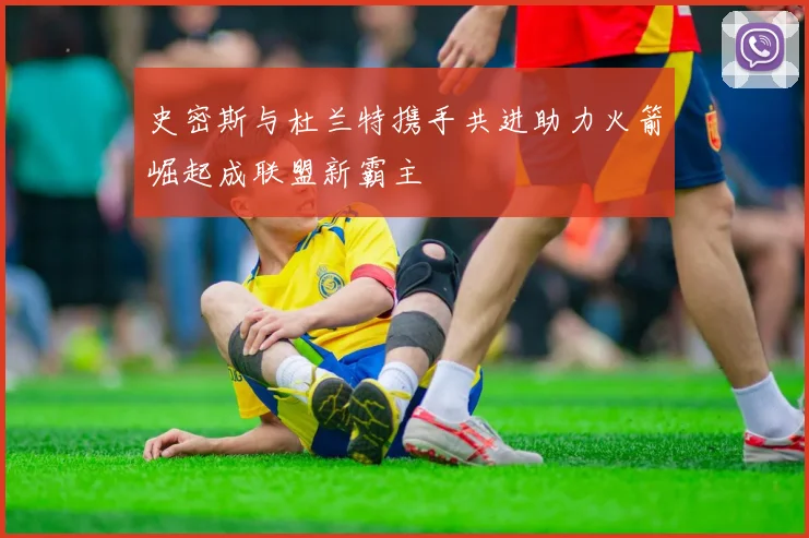 史密斯与杜兰特携手共进助力火箭崛起成联盟新霸主